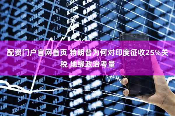 配资门户官网首页 特朗普为何对印度征收25%关税 地缘政治考量