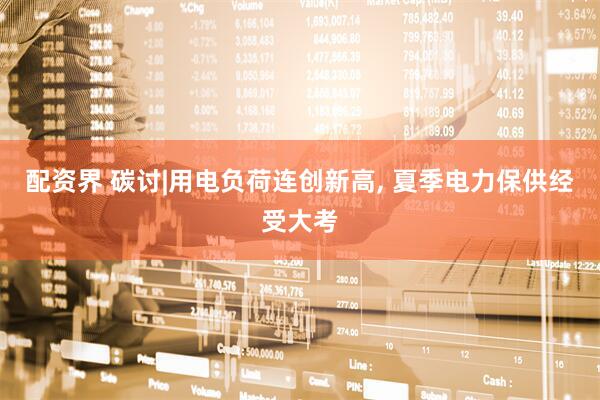 配资界 碳讨|用电负荷连创新高, 夏季电力保供经受大考