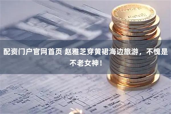 配资门户官网首页 赵雅芝穿黄裙海边旅游，不愧是不老女神！