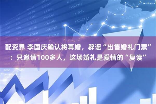 配资界 李国庆确认将再婚，辟谣“出售婚礼门票”：只邀请100多人，这场婚礼是爱情的“复读”