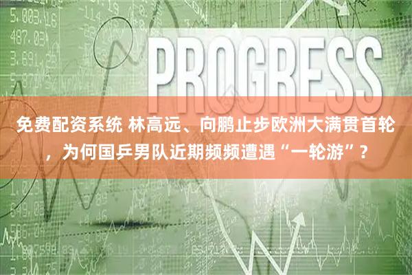 免费配资系统 林高远、向鹏止步欧洲大满贯首轮，为何国乒男队近期频频遭遇“一轮游”？