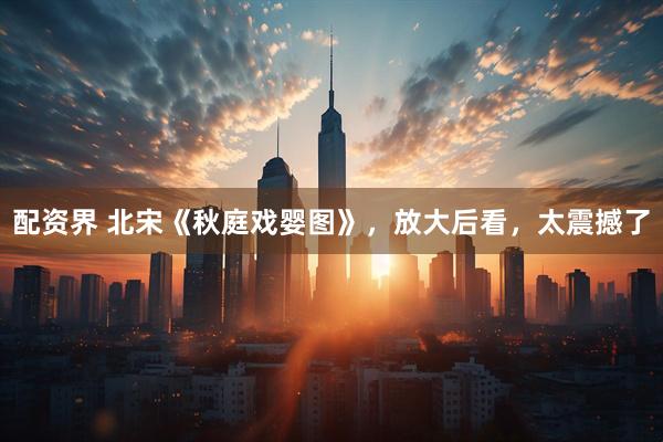 配资界 北宋《秋庭戏婴图》，放大后看，太震撼了