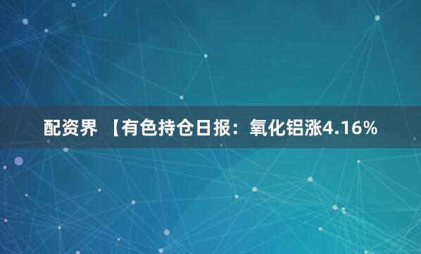配资界 【有色持仓日报：氧化铝涨4.16%