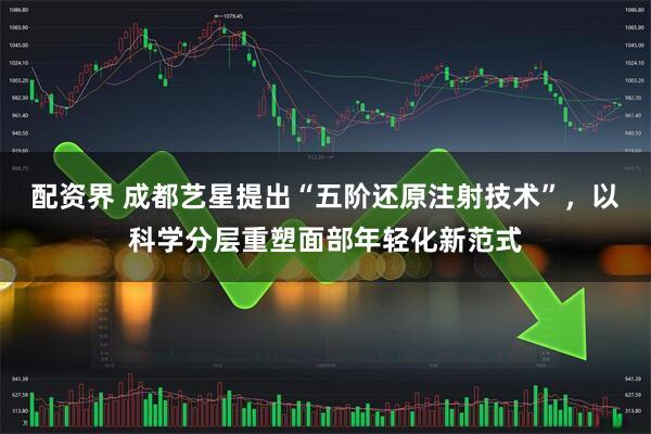 配资界 成都艺星提出“五阶还原注射技术”，以科学分层重塑面部年轻化新范式