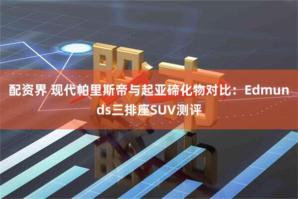 配资界 现代帕里斯帝与起亚碲化物对比：Edmunds三排座SUV测评