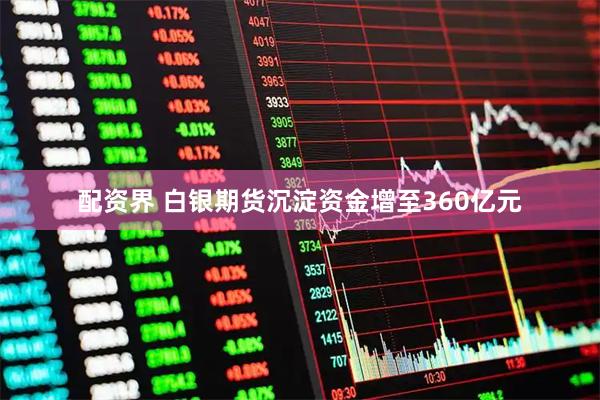 配资界 白银期货沉淀资金增至360亿元