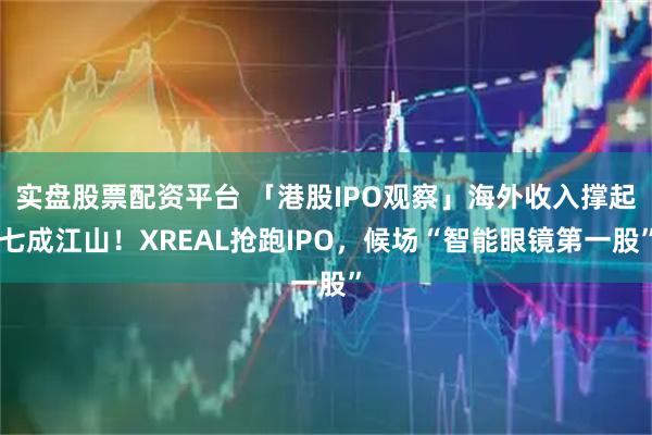 实盘股票配资平台 「港股IPO观察」海外收入撑起七成江山！XREAL抢跑IPO，候场“智能眼镜第一股”
