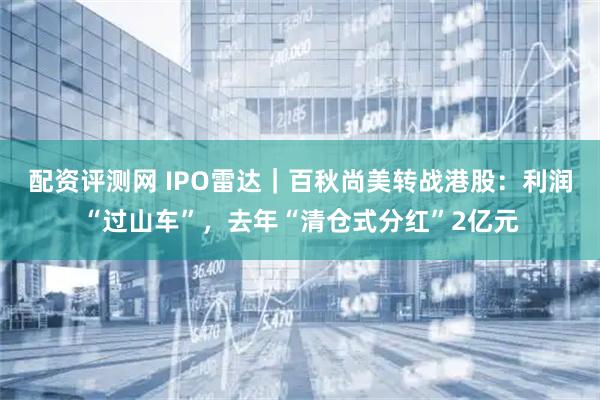 配资评测网 IPO雷达｜百秋尚美转战港股：利润“过山车”，去年“清仓式分红”2亿元