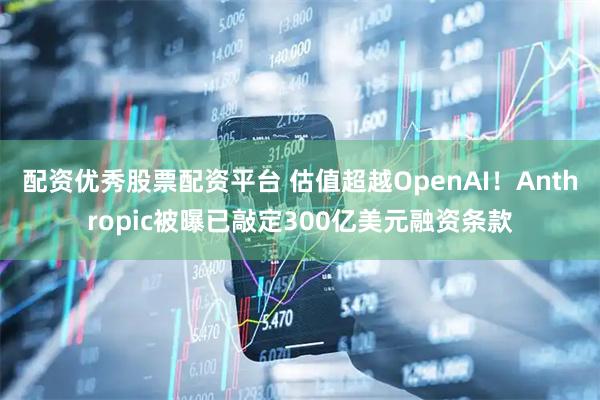 配资优秀股票配资平台 估值超越OpenAI！Anthropic被曝已敲定300亿美元融资条款
