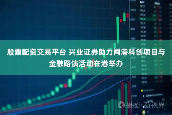 股票配资交易平台 兴业证券助力闽港科创项目与金融路演活动在港举办