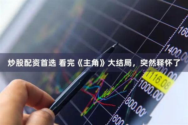 炒股配资首选 看完《主角》大结局，突然释怀了