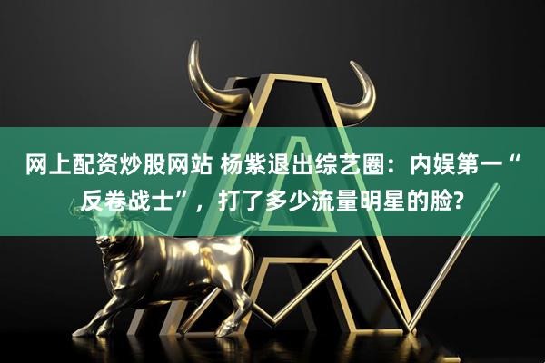 网上配资炒股网站 杨紫退出综艺圈：内娱第一“反卷战士”，打了多少流量明星的脸?
