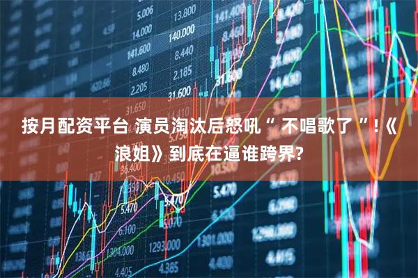按月配资平台 演员淘汰后怒吼“ 不唱歌了 ”!《浪姐》到底在逼谁跨界?