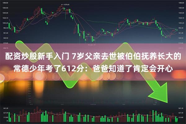 配资炒股新手入门 7岁父亲去世被伯伯抚养长大的常德少年考了612分：爸爸知道了肯定会开心