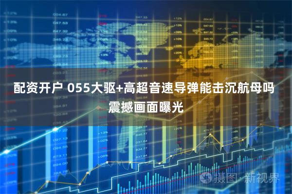 配资开户 055大驱+高超音速导弹能击沉航母吗 震撼画面曝光