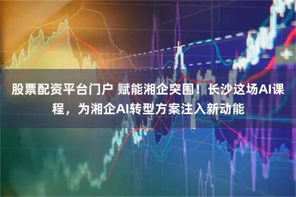股票配资平台门户 赋能湘企突围！长沙这场AI课程，为湘企AI转型方案注入新动能