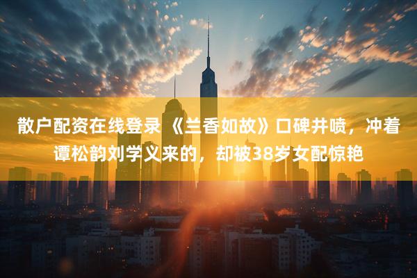 散户配资在线登录 《兰香如故》口碑井喷，冲着谭松韵刘学义来的，却被38岁女配惊艳