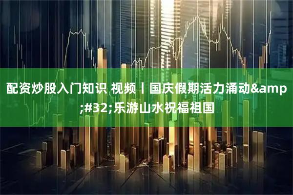 配资炒股入门知识 视频丨国庆假期活力涌动 乐游山水祝福祖国